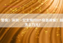 警惕！深圳一女生预约HPV疫苗被骗！损失上万元！