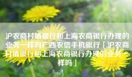 沪农商村镇银行和上海农商银行办理的业务一样吗广西农信手机银行「沪农商村镇银行和上海农商银行办理的业务一样吗」