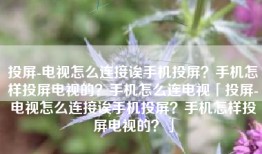 投屏-电视怎么连接诶手机投屏？手机怎样投屏电视的？手机怎么连电视「投屏-电视怎么连接诶手机投屏？手机怎样投屏电视的？」