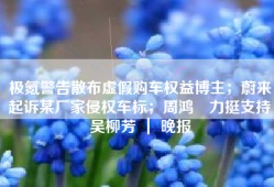 极氪警告散布虚假购车权益博主；蔚来起诉某厂家侵权车标；周鸿祎力挺支持吴柳芳 ｜ 晚报