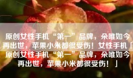 原创女性手机“第一”品牌，朵唯如今再出世，苹果小米都很受伤！女性手机「原创女性手机“第一”品牌，朵唯如今再出世，苹果小米都很受伤！」