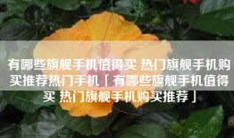 有哪些旗舰手机值得买 热门旗舰手机购买推荐热门手机「有哪些旗舰手机值得买 热门旗舰手机购买推荐」