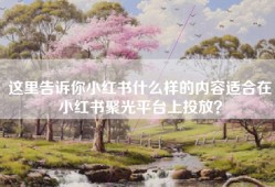 这里告诉你小红书什么样的内容适合在小红书聚光平台上投放？