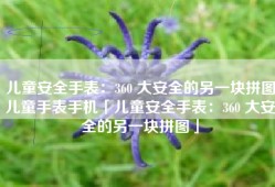 儿童安全手表：360 大安全的另一块拼图儿童手表手机「儿童安全手表：360 大安全的另一块拼图」