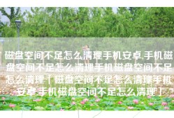 磁盘空间不足怎么清理手机安卓,手机磁盘空间不足怎么清理手机磁盘空间不足怎么清理「磁盘空间不足怎么清理手机安卓,手机磁盘空间不足怎么清理」