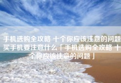 手机选购全攻略 十个你应该注意的问题买手机要注意什么「手机选购全攻略 十个你应该注意的问题」