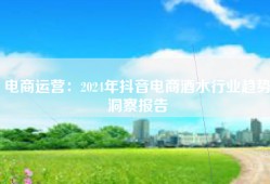 电商运营：2024年抖音电商酒水行业趋势洞察报告