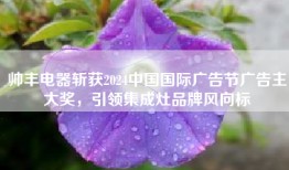 帅丰电器斩获2024中国国际广告节广告主大奖，引领集成灶品牌风向标