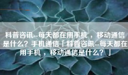 科普咨讯--每天都在用手机 ，移动通信是什么？手机通信「科普咨讯--每天都在用手机 ，移动通信是什么？」