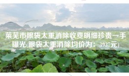 莱芜市眼袋太重消除收费明细珍贵一手曝光(眼袋太重消除均价为：3937元)
