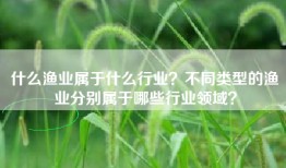 什么渔业属于什么行业？不同类型的渔业分别属于哪些行业领域？