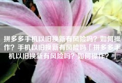 拼多多手机以旧换新有风险吗？如何操作？手机以旧换新有风险吗「拼多多手机以旧换新有风险吗？如何操作？」
