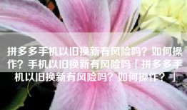 拼多多手机以旧换新有风险吗？如何操作？手机以旧换新有风险吗「拼多多手机以旧换新有风险吗？如何操作？」