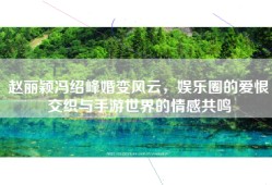 赵丽颖冯绍峰婚变风云，娱乐圈的爱恨交织与手游世界的情感共鸣