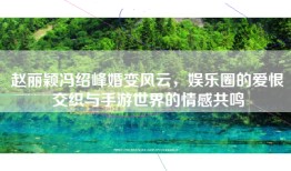 赵丽颖冯绍峰婚变风云,娱乐圈的爱恨交织与手游世界的情感共鸣