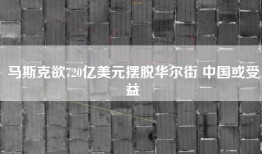 马斯克欲720亿美元摆脱华尔街 中国或受益