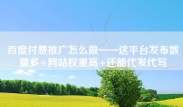 百度付费推广怎么做——这平台发布数量多+网站权重高+还能代发代写