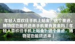 年轻人喜欢往手机上贴金？这个赛道，博物馆也能挤进来手机里有黄金吗「年轻人喜欢往手机上贴金？这个赛道，博物馆也能挤进来」