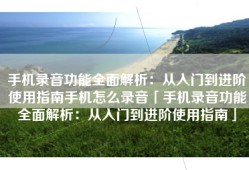 手机录音功能全面解析：从入门到进阶使用指南手机怎么录音「手机录音功能全面解析：从入门到进阶使用指南」
