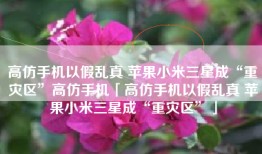 高仿手机以假乱真 苹果小米三星成“重灾区”高仿手机「高仿手机以假乱真 苹果小米三星成“重灾区”」