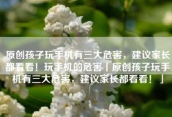 原创孩子玩手机有三大危害，建议家长都看看！玩手机的危害「原创孩子玩手机有三大危害，建议家长都看看！」