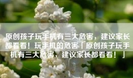 原创孩子玩手机有三大危害，建议家长都看看！玩手机的危害「原创孩子玩手机有三大危害，建议家长都看看！」