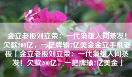 金立老板刘立荣：一代枭雄人间蒸发！欠款200亿，一把牌输7亿美金金立手机老板「金立老板刘立荣：一代枭雄人间蒸发！欠款200亿，一把牌输7亿美金」