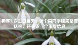 杨幂33岁生日当天，这个男同学组局聚餐庆祝，还暴露一个重要信息