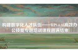 构建数字化人才队伍——WPS+AI高效办公技能专题培训课程圆满结束