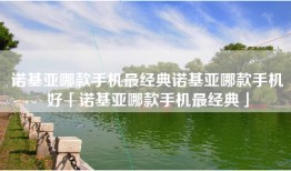 诺基亚哪款手机最经典诺基亚哪款手机好「诺基亚哪款手机最经典」