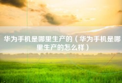 华为手机是哪里生产的（华为手机是哪里生产的怎么样）