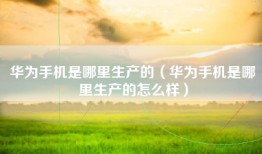 华为手机是哪里生产的（华为手机是哪里生产的怎么样）