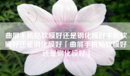 曲屏手机贴软膜好还是钢化膜好手机软膜好还是钢化膜好「曲屏手机贴软膜好还是钢化膜好」
