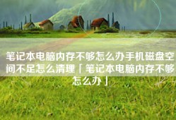 笔记本电脑内存不够怎么办手机磁盘空间不足怎么清理「笔记本电脑内存不够怎么办」