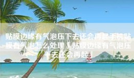 贴膜边缘有气泡压下去还会再起手机贴膜有气泡怎么处理「贴膜边缘有气泡压下去还会再起」
