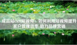成品站CRM短视频：如何利用短视频提升客户管理效率-助力品牌营销