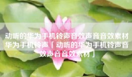 动听的华为手机铃声音效声音音效素材华为手机铃声「动听的华为手机铃声音效声音音效素材」