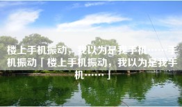 楼上手机振动，我以为是我手机……手机振动「楼上手机振动，我以为是我手机……」