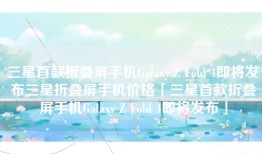 三星首款折叠屏手机Galaxy Z Fold 4即将发布三星折叠屏手机价格「三星首款折叠屏手机Galaxy Z Fold 4即将发布」