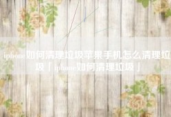 iphone如何清理垃圾苹果手机怎么清理垃圾「iphone如何清理垃圾」