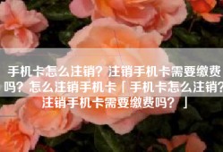 手机卡怎么注销？注销手机卡需要缴费吗？怎么注销手机卡「手机卡怎么注销？注销手机卡需要缴费吗？」