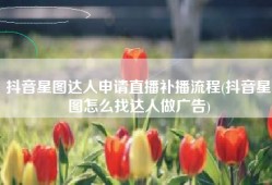 抖音星图达人申请直播补播流程(抖音星图怎么找达人做广告)