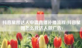 抖音星图达人申请直播补播流程(抖音星图怎么找达人做广告)