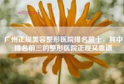 广州正规美容整形医院排名前十，其中排名前三的整形医院正规又靠谱