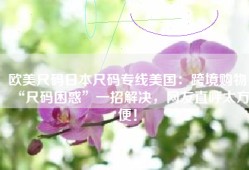 欧美尺码日本尺码专线美国：跨境购物“尺码困惑”一招解决，网友直呼太方便！