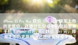 iPhone 15 Pro Max 跌价 1301 元，降至上市历史低价，还要什么安卓手机低价苹果手机「iPhone 15 Pro Max 跌价 1301 元，降至上市历史低价，还要什么安卓手机」