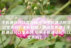 手机通话可以变声吗 小米手机通话时可以变声吗？手机和别人通话变声器「手机通话可以变声吗 小米手机通话时可以变声吗？」