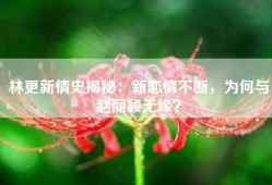 林更新情史揭秘：新恋情不断，为何与赵丽颖无缘？