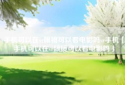 手机可以在vr眼镜可以看电影吗vr手机「手机可以在vr眼镜可以看电影吗」