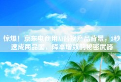 惊爆！京东电商用AI替换产品背景，3秒速成商品图，降本增效的秘密武器